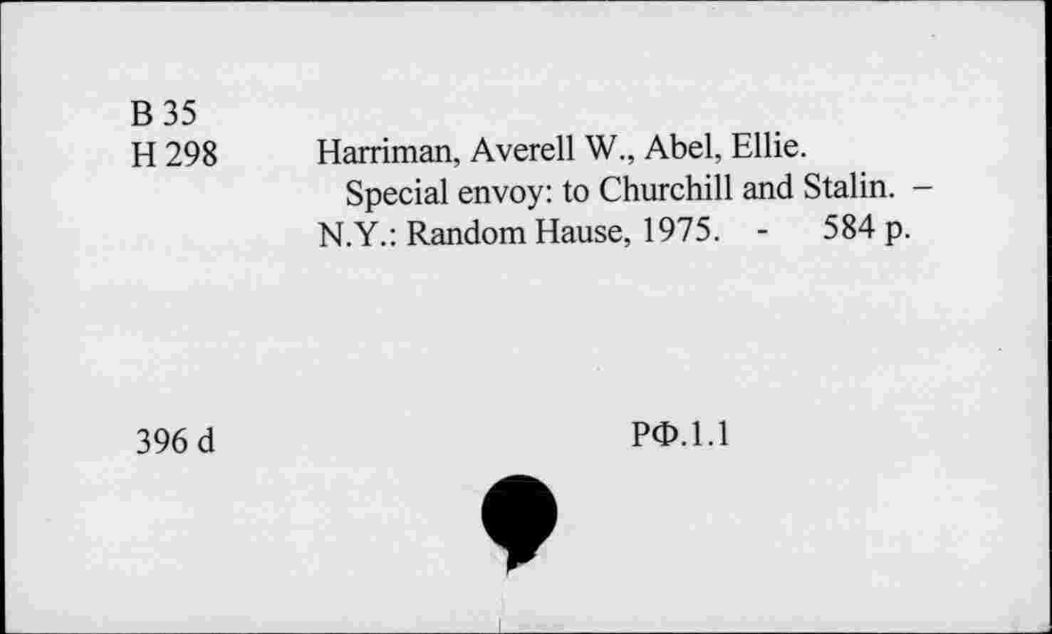 ﻿B 35
H 298 Harriman, Averell W., Abel, Ellie.
Special envoy: to Churchill and Stalin. — N.Y.: Random Hause, 1975. -	584 p.
396 d
PO.l.l